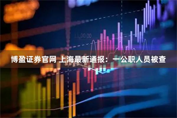 博盈证券官网 上海最新通报：一公职人员被查