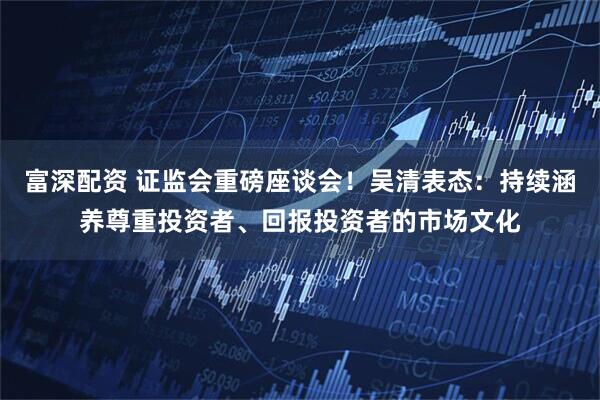 富深配资 证监会重磅座谈会！吴清表态：持续涵养尊重投资者、回报投资者的市场文化