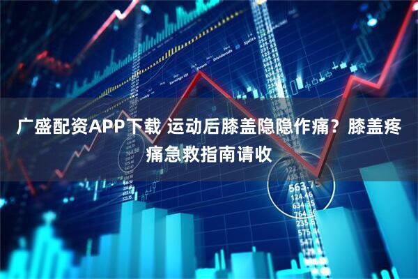 广盛配资APP下载 运动后膝盖隐隐作痛？膝盖疼痛急救指南请收