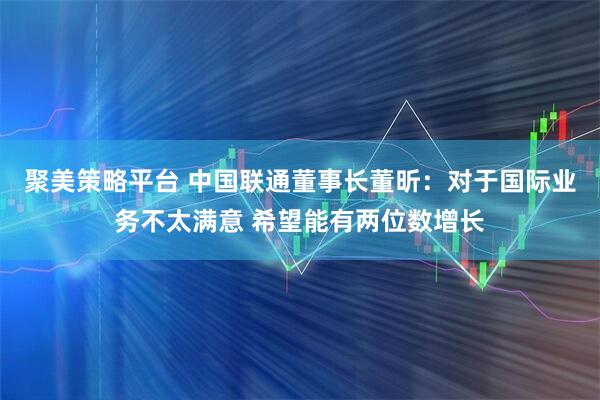 聚美策略平台 中国联通董事长董昕：对于国际业务不太满意 希望能有两位数增长