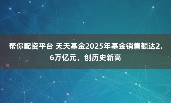 帮你配资平台 天天基金2025年基金销售额达2.6万亿元，创历史新高