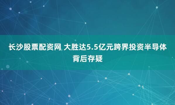 长沙股票配资网 大胜达5.5亿元跨界投资半导体背后存疑