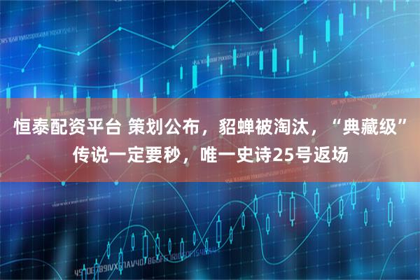 恒泰配资平台 策划公布，貂蝉被淘汰，“典藏级”传说一定要秒，唯一史诗25号返场