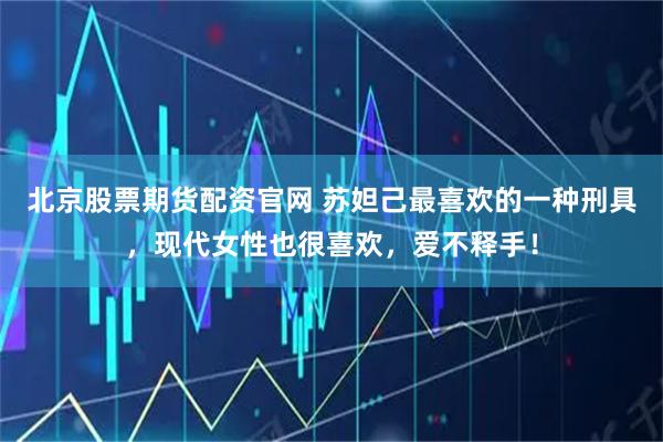 北京股票期货配资官网 苏妲己最喜欢的一种刑具，现代女性也很喜欢，爱不释手！