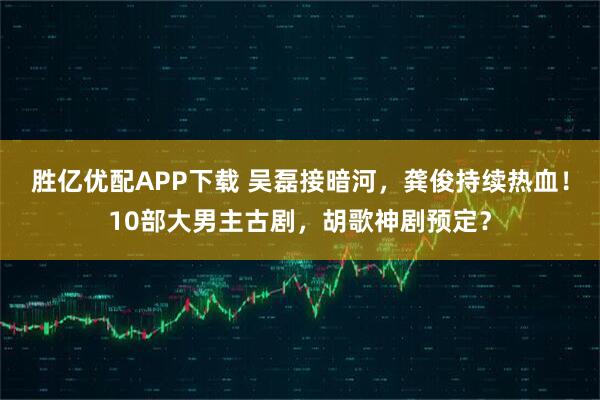 胜亿优配APP下载 吴磊接暗河，龚俊持续热血！10部大男主古剧，胡歌神剧预定？