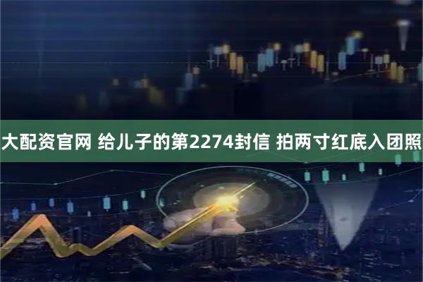 大配资官网 给儿子的第2274封信 拍两寸红底入团照