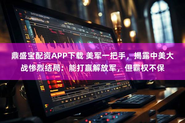 鼎盛宝配资APP下载 美军一把手,揭露中美大战惨烈结局:能打赢解放军,但霸权不保