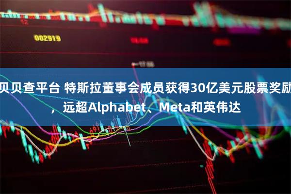 贝贝查平台 特斯拉董事会成员获得30亿美元股票奖励，远超Alphabet、Meta和英伟达