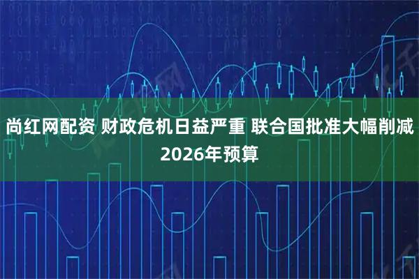 尚红网配资 财政危机日益严重 联合国批准大幅削减2026年预算