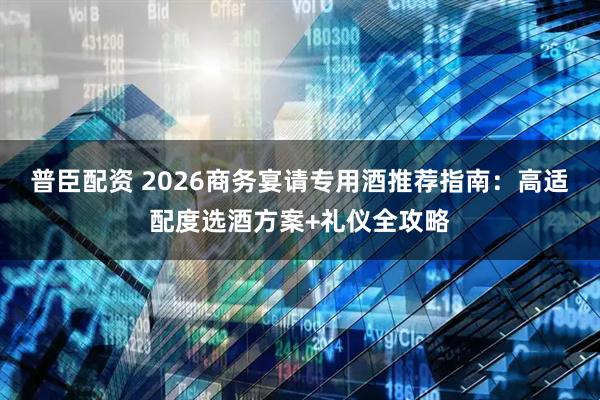 普臣配资 2026商务宴请专用酒推荐指南：高适配度选酒方案+礼仪全攻略