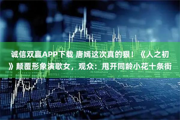 诚信双赢APP下载 唐嫣这次真的狠！《人之初》颠覆形象演歌女，观众：甩开同龄小花十条街