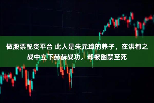 做股票配资平台 此人是朱元璋的养子，在洪都之战中立下赫赫战功，却被幽禁至死