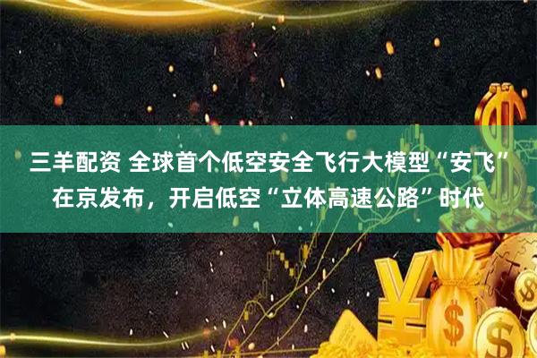 三羊配资 全球首个低空安全飞行大模型“安飞”在京发布，开启低空“立体高速公路”时代