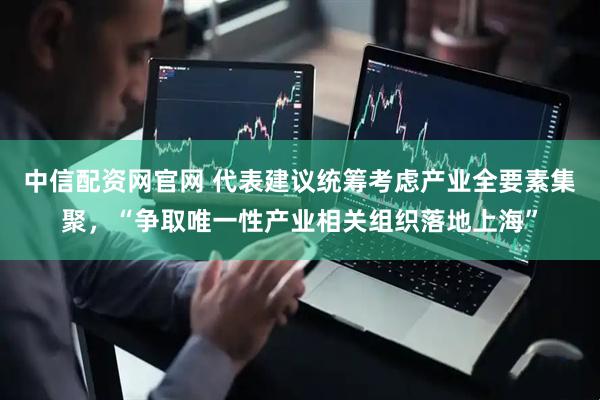 中信配资网官网 代表建议统筹考虑产业全要素集聚，“争取唯一性产业相关组织落地上海”