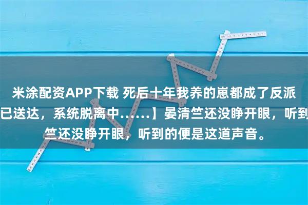 米涂配资APP下载 死后十年我养的崽都成了反派 晏清竺晏 【宿主已送达，系统脱离中……】晏清竺还没睁开眼，听到的便是这道声音。