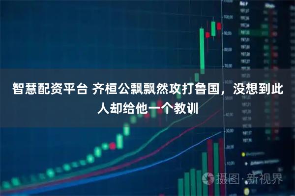 智慧配资平台 齐桓公飘飘然攻打鲁国，没想到此人却给他一个教训