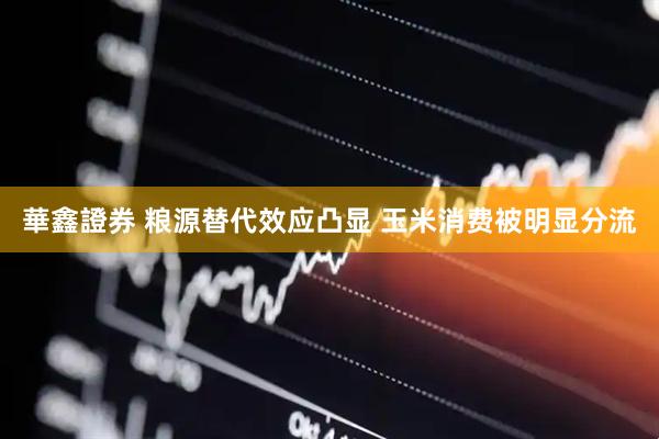 華鑫證券 粮源替代效应凸显 玉米消费被明显分流