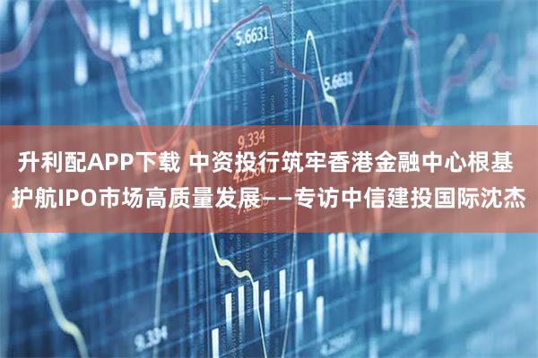 升利配APP下载 中资投行筑牢香港金融中心根基 护航IPO市场高质量发展——专访中信建投国际沈杰